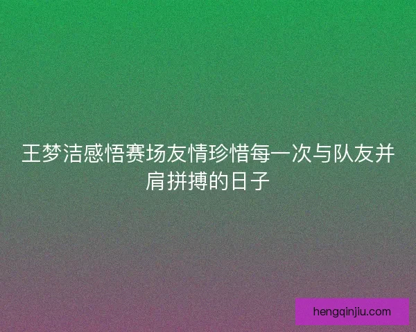王梦洁感悟赛场友情珍惜每一次与队友并肩拼搏的日子