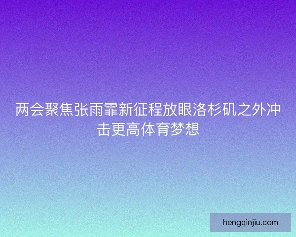 两会聚焦张雨霏新征程放眼洛杉矶之外冲击更高体育梦想