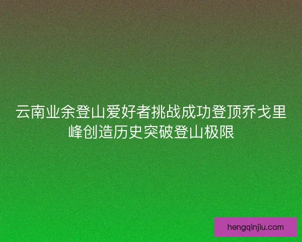 云南业余登山爱好者挑战成功登顶乔戈里峰创造历史突破登山极限